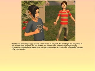 "Ferdie was extremely happy to have a new cousin to play with. He and Eagle are very close in
age. Ferdie does delight in the fact that he is a wee bit older. The two boys enjoy playing
together as long as Ferdie doesn't make any sudden moves or loud noises. They seem destined
to be best buddies."
 