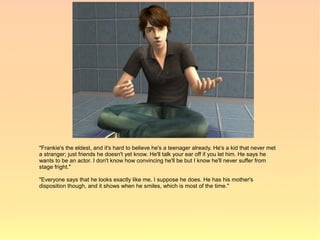 "Frankie's the eldest, and it's hard to believe he's a teenager already. He's a kid that never met
a stranger; just friends he doesn't yet know. He'll talk your ear off if you let him. He says he
wants to be an actor. I don't know how convincing he'll be but I know he'll never suffer from
stage fright."

"Everyone says that he looks exactly like me. I suppose he does. He has his mother's
disposition though, and it shows when he smiles, which is most of the time."
 