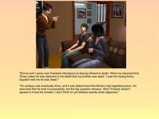 "Emma and I worry over Frankie's reluctance to discuss Almeric's death. When he returned from
Three Lakes he was adamant in his belief that my brother was dead. 'I saw him laying there;
Squatch told me he was dead.'"

"An autopsy was eventually done, and it was determined that Almeric had ingested poison. It's
assumed that he took it purposefully, but the big question remains. Why? Frankie doesn't
appear to know the answer. I don't think he yet realizes exactly what happened."
 