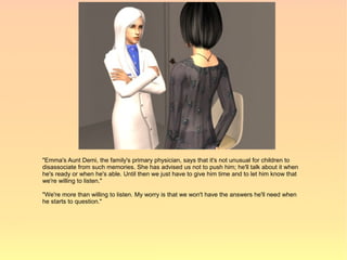 "Emma's Aunt Demi, the family's primary physician, says that it's not unusual for children to
disassociate from such memories. She has advised us not to push him; he'll talk about it when
he's ready or when he's able. Until then we just have to give him time and to let him know that
we're willing to listen."

"We're more than willing to listen. My worry is that we won't have the answers he'll need when
he starts to question."
 