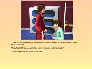"Come on Ferd we need to get dressed if we're going to make it to Elysia's in time for lunch,
we're running late."

"If you hadn't hit your snooze button twenty times we'd be there already."

"What can I say? Active points I have none."
 
