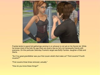 Frankie tends to spend kid gatherings zeroing in on whoever is not yet on his friends list. While
he knows most of the kids his age there are quiet a few so he's not necessarily friends with
everyone. On this particular Saturday Frankie's target was Buffy Familiar, daughter of Bob and
Sierra.

"So if my great grandfather was your first cousin what's that make us? Third cousins? Fourth
cousins?"

"First cousins three times removed, actually."

"How do you know these things?"
 