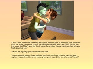 "I don't know. I guess with Dad being the guy that everyone goes to when they have questions
about the family, it just kinda rubs off. It's not that complicated really. See Elisha there is your
first cousin right? She's also your fourth cousin. So is Edgar, the guy macking on her, he's your
fourth cousin as well."

"Excuse me; I gotta go punch someone in the face."

"You don't want to do that. Edgar might be your fourth cousin but he's also my great-great
nephew. I wouldn't want to have to mess up your pretty face. Elisha can take care of herself."
 