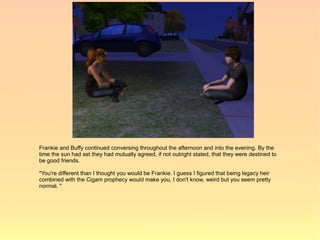 Frankie and Buffy continued conversing throughout the afternoon and into the evening. By the
time the sun had set they had mutually agreed, if not outright stated, that they were destined to
be good friends.

"You're different than I thought you would be Frankie. I guess I figured that being legacy heir
combined with the Cigam prophecy would make you, I don't know, weird but you seem pretty
normal. "
 