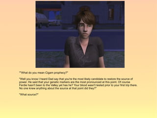 ""What do you mean Cigam prophecy?"

"Well you know I heard Dad say that you're the most likely candidate to restore the source of
power. He said that your genetic markers are the most pronounced at this point. Of course
Ferdie hasn't been to the Valley yet has he? Your blood wasn't tested prior to your first trip there.
No one knew anything about the source at that point did they?"

"What source?"
 