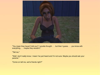 "You mean they haven't told you? I woulda thought . . . but then I guess . . . you know with
everything . . . maybe they wouldn't."

"Tell me."

"Well I don't really know, I mean I've just heard and I'm not sure. Maybe you should ask your
parents."

"Come on tell me, we're friends right?"
 