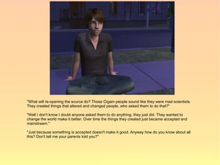 "What will re-opening the source do? Those Cigam people sound like they were mad scientists.
They created things that altered and changed people, who asked them to do that?"

"Well I don't know I doubt anyone asked them to do anything, they just did. They wanted to
change the world make it better. Over time the things they created just became accepted and
mainstream."

"Just because something is accepted doesn't make it good. Anyway how do you know about all
this? Don't tell me your parents told you?"
 