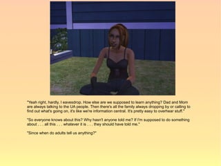 "Yeah right, hardly, I eavesdrop. How else are we supposed to learn anything? Dad and Mom
are always talking to the UA people. Then there's all the family always dropping by or calling to
find out what's going on, it's like we're information central. It's pretty easy to overhear stuff."

"So everyone knows about this? Why hasn't anyone told me? If I'm supposed to do something
about . . . all this . . . whatever it is . . . they should have told me."

"Since when do adults tell us anything?"
 