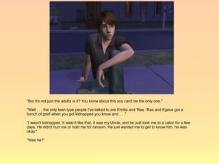 "But it's not just the adults is it? You know about this you can't be the only one."

"Well . . . the only teen type people I've talked to are Emilia and 'Ras. 'Ras and Egeus got a
bunch of grief when you got kidnapped you know and . . ."

"I wasn't kidnapped. It wasn't like that, it was my Uncle, and he just took me to a cabin for a few
days. He didn't hurt me or hold me for ransom. He just wanted me to get to know him, he was
okay."

"Was he?"
 