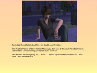 "Look, I don't want to talk about him. He's dead it doesn't matter."

"But it's all connected isn't it? If he hadn't taken you, then none of this would have been known.
Dad thinks he knew something; did he talk to you about it?"

"No! He didn't tell me anything, he . . . it was . . . he and Squatch talked about stuff but I don't
know, I don't remember it all."
 