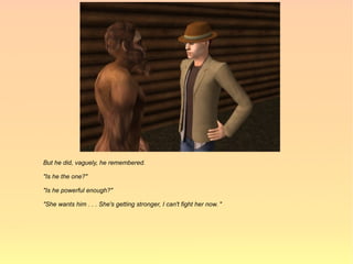 But he did, vaguely, he remembered.

"Is he the one?"

"Is he powerful enough?"

"She wants him . . . She's getting stronger, I can't fight her now. "
 