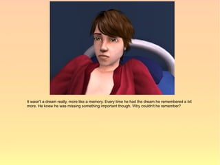 It wasn't a dream really, more like a memory. Every time he had the dream he remembered a bit
more. He knew he was missing something important though. Why couldn't he remember?
 