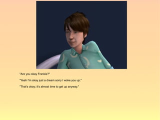 "Are you okay Frankie?"

"Yeah I'm okay just a dream sorry I woke you up."

"That's okay; it's almost time to get up anyway."
 