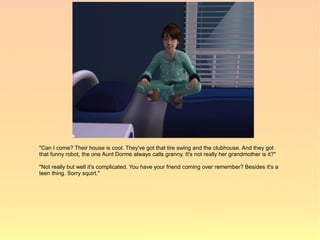 "Can I come? Their house is cool. They've got that tire swing and the clubhouse. And they got
that funny robot, the one Aunt Dorme always calls granny. It's not really her grandmother is it?"

"Not really but well it's complicated. You have your friend coming over remember? Besides it's a
teen thing. Sorry squirt."
 