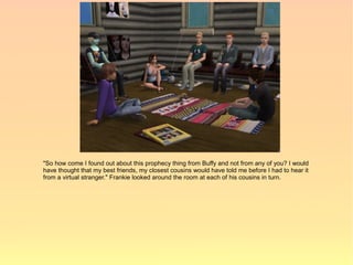 "So how come I found out about this prophecy thing from Buffy and not from any of you? I would
have thought that my best friends, my closest cousins would have told me before I had to hear it
from a virtual stranger." Frankie looked around the room at each of his cousins in turn.
 