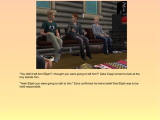 "You didn't tell him Elijah? I thought you were going to tell him?" Zeke Capp turned to look at the
boy beside him.

"Yeah Elijah you were going to talk to him." Ezra confirmed his twins belief that Elijah was to be
held responsible.
 