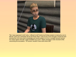 "No I was supposed to tell 'Lisha. I offered to tell Frankie but Emilia insisted on being the one to
tell him. Don't you remember the fit she threw when I said I'd do it? Emi thought it would be best
coming from her since she's knowledge and would present it to him in straight factual manner.
For some reason she felt I might embellish too much." Elijah managed to look shocked while
recounting the accusation. "Of course I wouldn't have done that at all!"
 