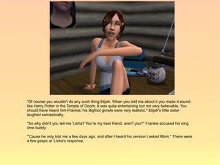 "Of course you wouldn't do any such thing Elijah. When you told me about it you made it sound
like Harry Potter in the Temple of Doom. It was quite entertaining but not very believable. You
should have heard him Frankie; his Bigfoot growls were very realistic." Elijah's little sister
laughed sarcastically.

"So why didn't you tell me 'Lisha? You're my best friend, aren't you?" Frankie accused his long
time buddy.

"'Cause he only told me a few days ago, and after I heard his version I asked Mom." There were
a few gasps at 'Lisha's response.
 