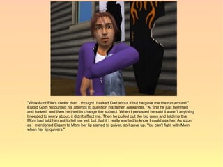 "Wow Aunt Elle's cooler than I thought. I asked Dad about it but he gave me the run around."
Euclid Goth recounted his attempt to question his father, Alexander. "At first he just hemmed
and hawed, and then he tried to change the subject. When I persisted he said it wasn't anything
I needed to worry about, it didn't affect me. Then he pulled out the big guns and told me that
Mom had told him not to tell me yet, but that if I really wanted to know I could ask her. As soon
as I mentioned Cigam to Mom her lip started to quiver, so I gave up. You can't fight with Mom
when her lip quivers."
 