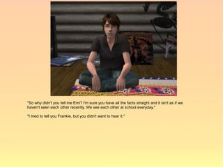 "So why didn't you tell me Emi? I'm sure you have all the facts straight and it isn't as if we
haven't seen each other recently. We see each other at school everyday."

"I tried to tell you Frankie, but you didn't want to hear it."
 