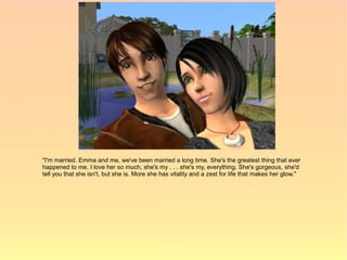 "I'm married. Emma and me, we've been married a long time. She's the greatest thing that ever
happened to me. I love her so much, she's my . . . she's my, everything. She's gorgeous, she'd
tell you that she isn't, but she is. More she has vitality and a zest for life that makes her glow."
 