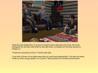 "Well that was tactless Emi; of course he doesn't want to talk about his Uncle. His Uncle
kidnapped him and then died while he was right there; it probably isn't the best memory to
dredge up."

"Thanks for reminding me Ezra." Frankie said dryly

"I can think of three or four better ways that you could have approached it. The best one being
I'll tell you when we get upstairs, it's a secret." Zeke pointed out to Emilia Summerdream.
 