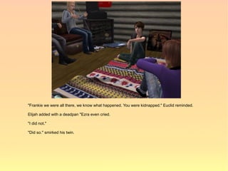 "Frankie we were all there, we know what happened. You were kidnapped." Euclid reminded.

Elijah added with a deadpan "Ezra even cried.

"I did not."

"Did so." smirked his twin.
 