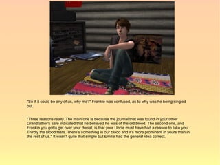 "So if it could be any of us, why me?" Frankie was confused, as to why was he being singled
out.


"Three reasons really. The main one is because the journal that was found in your other
Grandfather's safe indicated that he believed he was of the old blood. The second one, and
Frankie you gotta get over your denial, is that your Uncle must have had a reason to take you.
Thirdly the blood tests. There's something in our blood and it's more prominent in yours than in
the rest of us." It wasn't quite that simple but Emilia had the general idea correct.
 