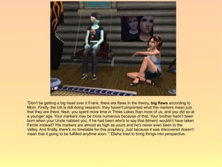 "Don't be getting a big head over it Frank; there are flaws in the theory, big flaws according to
Mom. Firstly, the UA is still doing research; they haven't pinpointed what the markers mean just
that they are there. Next, you spent more time in Three Lakes than most of us, and you did so at
a younger age. Your markers may be more numerous because of that. Your brother hadn't been
born when your Uncle nabbed you, if he had been who's to say that Almeric wouldn't have taken
Ferdie instead? His markers are almost as high as yours and he's never even been to the
Valley. And finally, there's no timetable for this prophecy. Just because it was discovered doesn't
mean that it going to be fulfilled anytime soon. " Elisha tried to bring things into perspective.
 