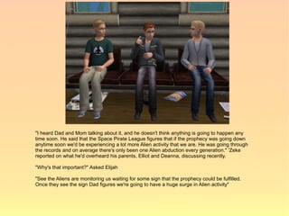"I heard Dad and Mom talking about it, and he doesn't think anything is going to happen any
time soon. He said that the Space Pirate League figures that if the prophecy was going down
anytime soon we'd be experiencing a lot more Alien activity that we are. He was going through
the records and on average there's only been one Alien abduction every generation." 'Zeke
reported on what he'd overheard his parents, Elliot and Deanna, discussing recently.

"Why's that important?" Asked Elijah

"See the Aliens are monitoring us waiting for some sign that the prophecy could be fulfilled.
Once they see the sign Dad figures we're going to have a huge surge in Alien activity"
 