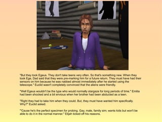 "But they took Egeus. They don't take teens very often. So that's something new. When they
took Ege, Dad said that they were pre-marking him for a future return. They must have had their
sensors on him because he was nabbed almost immediately after he started using the
telescope." Euclid wasn't completely convinced that the aliens were friendly.

"Well Egeus wouldn't be the type who would normally stargaze for long periods of time." Emilia
had been shocked and a bit envious when her brother had been abducted as a teen.

"Right they had to take him when they could. But, they must have wanted him specifically.
Why?" Euclid asked.

"'Cause he's the perfect specimen for probing. Gay, male, family sim; wants kids but won't be
able to do it in the normal manner." Elijah ticked off his reasons.
 