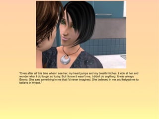 "Even after all this time when I see her, my heart jumps and my breath hitches. I look at her and
wonder what I did to get so lucky. But I know it wasn't me, I didn't do anything. It was always
Emma. She saw something in me that I'd never imagined. She believed in me and helped me to
believe in myself."
 