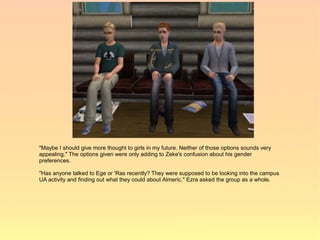 "Maybe I should give more thought to girls in my future. Neither of those options sounds very
appealing." The options given were only adding to Zeke's confusion about his gender
preferences.

"Has anyone talked to Ege or 'Ras recently? They were supposed to be looking into the campus
UA activity and finding out what they could about Almeric." Ezra asked the group as a whole.
 