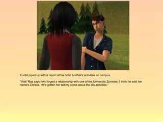 Euclid piped up with a report of his older brother's activities on campus.

"Well 'Ras says he's forged a relationship with one of the University Zombies. I think he said her
name's Christa. He's gotten her talking some about the UA activities."
 