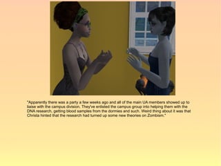 "Apparently there was a party a few weeks ago and all of the main UA members showed up to
liaise with the campus division. They've enlisted the campus group into helping them with the
DNA research, getting blood samples from the dormies and such. Weird thing about it was that
Christa hinted that the research had turned up some new theories on Zombism."
 