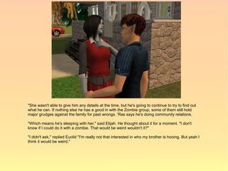 "She wasn't able to give him any details at the time, but he's going to continue to try to find out
what he can. If nothing else he has a good in with the Zombie group, some of them still hold
major grudges against the family for past wrongs. 'Ras says he's doing community relations.

"Which means he's sleeping with her." said Elijah. He thought about it for a moment. "I don't
know if I could do it with a zombie. That would be weird wouldn't it?"

"I didn't ask," replied Euclid "I'm really not that interested in who my brother is hooing. But yeah I
think it would be weird."
 