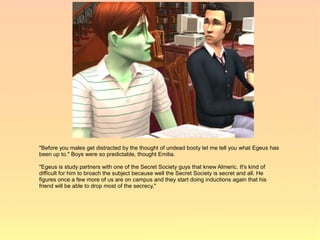 "Before you males get distracted by the thought of undead booty let me tell you what Egeus has
been up to." Boys were so predictable, thought Emilia.

"Egeus is study partners with one of the Secret Society guys that knew Almeric. It's kind of
difficult for him to broach the subject because well the Secret Society is secret and all. He
figures once a few more of us are on campus and they start doing inductions again that his
friend will be able to drop most of the secrecy,"
 