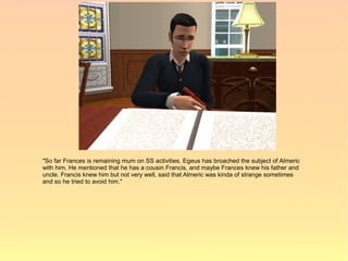 "So far Frances is remaining mum on SS activities. Egeus has broached the subject of Almeric
with him. He mentioned that he has a cousin Francis, and maybe Frances knew his father and
uncle. Francis knew him but not very well, said that Almeric was kinda of strange sometimes
and so he tried to avoid him."
 