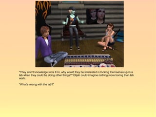 "They aren't knowledge sims Emi, why would they be interested in locking themselves up in a
lab when they could be doing other things?" Elijah could imagine nothing more boring than lab
work.

"What's wrong with the lab?"
 