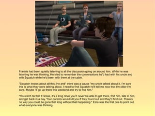 Frankie had been quietly listening to all the discussion going on around him. While he was
listening he was thinking. He tried to remember the conversations he'd had with his uncle and
with Squatch while he'd been with them at the cabin.

"Squatch knows about all this. He and" there was a pause "my uncle talked about it. I'm sure
this is what they were talking about. I need to find Squatch he'll tell me now that I'm older I'm
sure. Maybe I'll go up there this weekend and try to find him."

"You can't do that Frankie, it's a long drive you'd never be able to get there, find him, talk to him,
and get back in a day. Your parents would kill you if they found out and they'd find out. There's
no way you could be gone that long without that happening." Ezra was the first one to point out
what everyone was thinking.
 