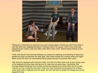 "Moreover it would kill your parents if you went missing again. Frankie you don't know what it
was like when you disappeared before. Everyone was in an uproar, I didn't know what was
happening but I knew it was bad. Mom cried, Mom never cries." Elisha looked directly at her
best friend.

"Yeah, she stood in the doorway between our bedrooms watching us pretending to sleep and
bawled her eyes out because we were safe. Dad musta tucked me in twenty times that night."
Elijah shook his head, he remembered being upset because his parents were upset.

"We spent the weekend with Grandma Jules. Our Dad and Mom were over at your house most
of the weekend but they kept coming over to make sure we were okay. I remember that
Grandpa Robert finally got Vonnie potty trained that weekend and when Mom found out she
cried for an hour. It was the only time I have ever seen Grandma be purposely nice to Mom."
Juliet Capp hadn't mellowed over the years, but she had tried to temper her tongue around her
daughter-in-law.
 