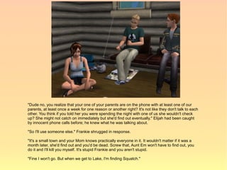 "Dude no, you realize that your one of your parents are on the phone with at least one of our
parents, at least once a week for one reason or another right? It's not like they don't talk to each
other. You think if you told her you were spending the night with one of us she wouldn't check
up? She might not catch on immediately but she'd find out eventually." Elijah had been caught
by innocent phone calls before; he knew what he was talking about.

"So I'll use someone else." Frankie shrugged in response.

"It's a small town and your Mom knows practically everyone in it. It wouldn't matter if it was a
month later, she'd find out and you'd be dead. Screw that, Aunt Em won't have to find out, you
do it and I'll kill you myself. It's stupid Frankie and you aren't stupid.

"Fine I won't go. But when we get to Lake, I'm finding Squatch."
 