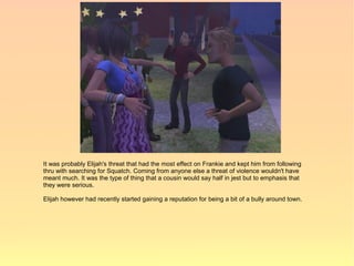 It was probably Elijah's threat that had the most effect on Frankie and kept him from following
thru with searching for Squatch. Coming from anyone else a threat of violence wouldn't have
meant much. It was the type of thing that a cousin would say half in jest but to emphasis that
they were serious.

Elijah however had recently started gaining a reputation for being a bit of a bully around town.
 