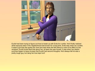 Euclid had been trying to figure out how to break up with Evita for a while. He'd finally realized
what everyone else in the neighborhood had known for a long time. Evita was mean as a snake.
It wasn't just that she spoke her mind and said what she felt without a care of its effect on the
recipient; Euclid kinda liked that about her, at least she was honest. It was when her playful
punches began to leave bruises that Euclid had second thoughts. He'd always felt he was a
pretty tough guy, but dang her love taps hurt!
 