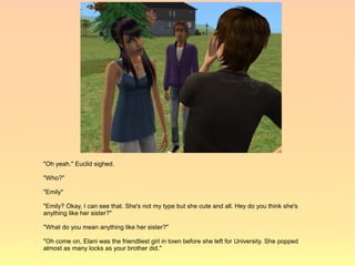 "Oh yeah." Euclid sighed.

"Who?"

"Emily"

"Emily? Okay, I can see that. She's not my type but she cute and all. Hey do you think she's
anything like her sister?"

"What do you mean anything like her sister?"

"Oh come on, Elani was the friendliest girl in town before she left for University. She popped
almost as many locks as your brother did."
 