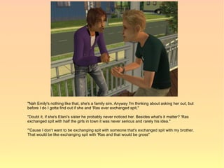 "Nah Emily's nothing like that, she's a family sim. Anyway I'm thinking about asking her out, but
before I do I gotta find out if she and 'Ras ever exchanged spit."

"Doubt it, if she's Elani's sister he probably never noticed her. Besides what's it matter? 'Ras
exchanged spit with half the girls in town it was never serious and rarely his idea."

"'Cause I don't want to be exchanging spit with someone that's exchanged spit with my brother.
That would be like exchanging spit with 'Ras and that would be gross"
 