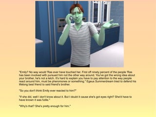 "Emily? No way would 'Ras ever have touched her. First off ninety percent of the people 'Ras
has been involved with pursued him not the other way around. You've got the wrong idea about
your brother, he's not a letch. It's hard to explain you have to pay attention to the way people
react around him, must be pheromones or something." Egeus Summerdream tried to defend his
lifelong best friend to said friend's brother.

"So you don't think Emily ever reacted to him?"

"If she did, well I don't know about it. But I doubt it cause she's got eyes right? She'd have to
have known it was futile."

"Why's that? She's pretty enough for him."
 