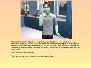 "Course she is. Look don't get me wrong, Emily is great and if I was into girls I would have
totally gone for her but not 'Ras. You gotta remember, 'Ras has been hung up on Elani since we
were in grade school there's no way he'd look twice at her sister. 'Ras pretty much deserves his
reputation as a swashbuckler; he's made plenty of conquests. But, when Elani's around she's all
he can see."

"Then why aren't they together?"

"Don't ask me I don't understand, I don't think they do either."
 