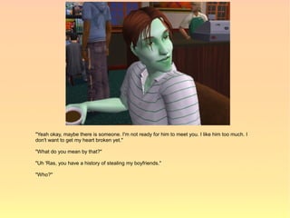 "Yeah okay, maybe there is someone. I'm not ready for him to meet you. I like him too much. I
don't want to get my heart broken yet."

"What do you mean by that?"

"Uh 'Ras, you have a history of stealing my boyfriends."

"Who?"
 