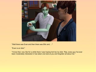 "Well there was Evan and then there was Ellic and. . ."

"Evan is an idiot."

"I know that, now. But for a while there I was hoping he'd be my idiot. 'Ras, every guy I've ever
been moderately interested in has taken one look at you and forgotten all about me."
 